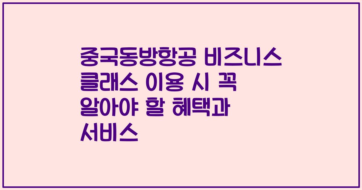 중국동방항공 비즈니스 클래스 이용 시 꼭 알아야 할 혜택과 서비스
