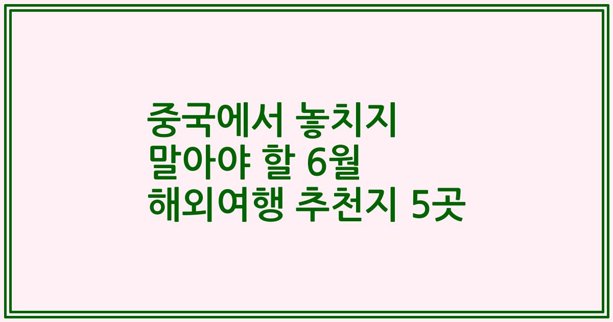 중국에서 놓치지 말아야 할 6월 해외여행 추천지 5곳